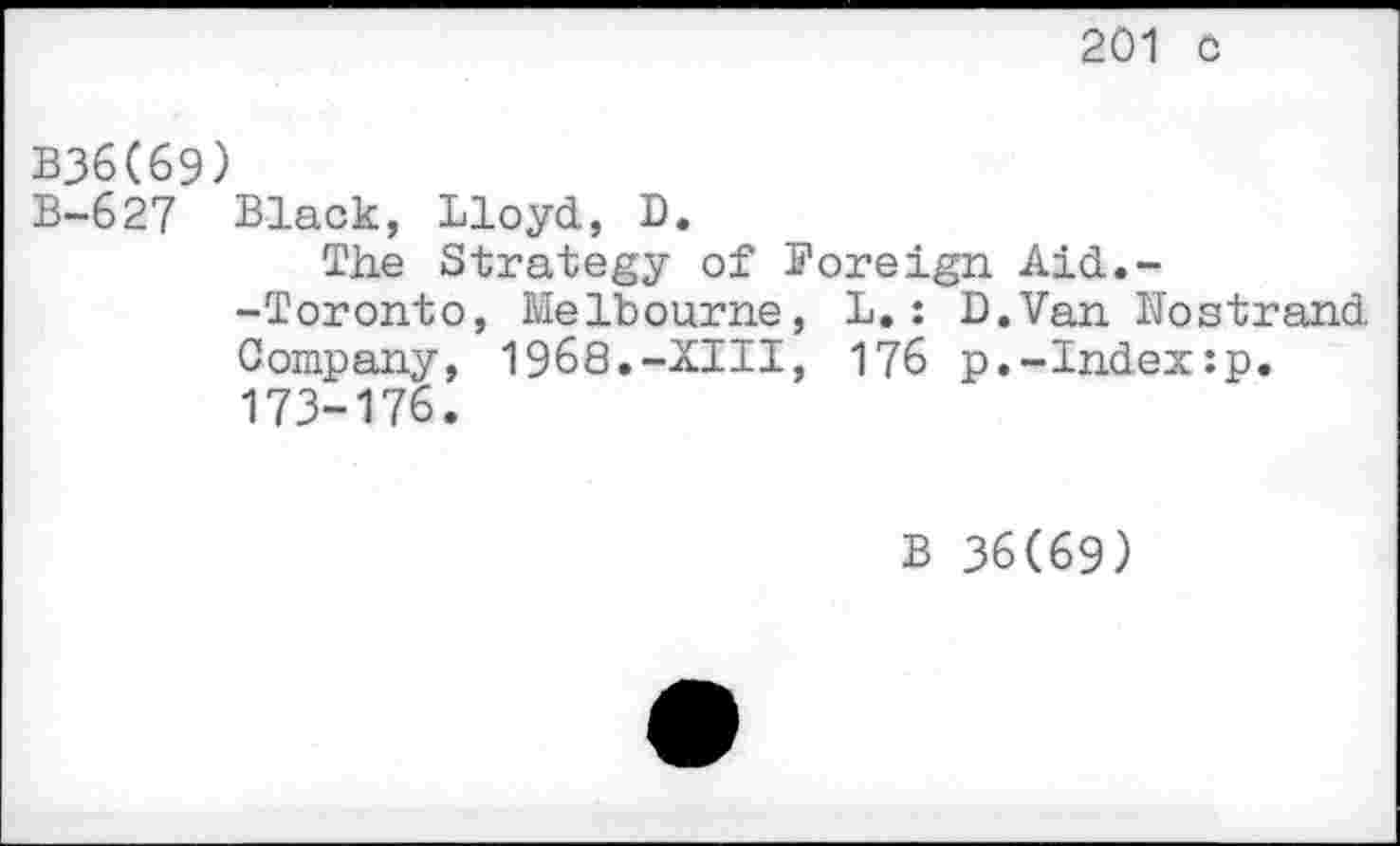 ﻿201 0
B36C69)
B-627 Black, Lloyd, D.
The Strategy of Foreign Aid.--Toronto, Melbourne, L.: D.Van Hostrand Company, 1968.-XIII, 176 p.-Index:p.
173-176.
B 36(69)